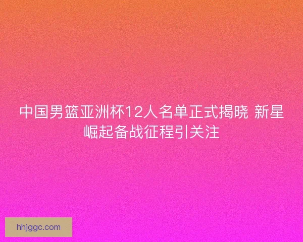 中国男篮亚洲杯12人名单正式揭晓 新星崛起备战征程引关注